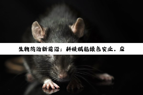 今日科普|生物防治新前沿：科技赋能绿色农业，应对有害生物挑战的策略与实践